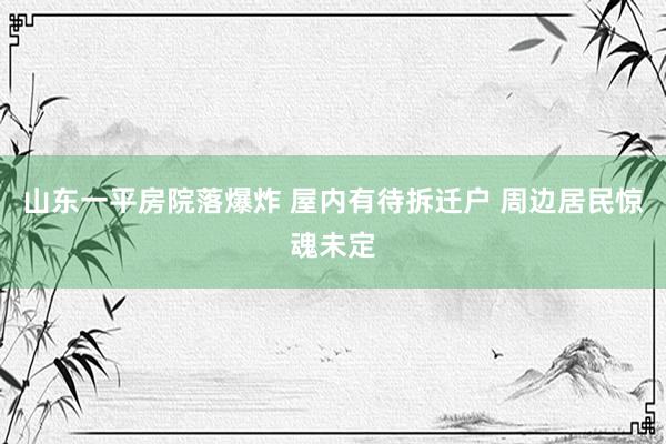 山东一平房院落爆炸 屋内有待拆迁户 周边居民惊魂未定