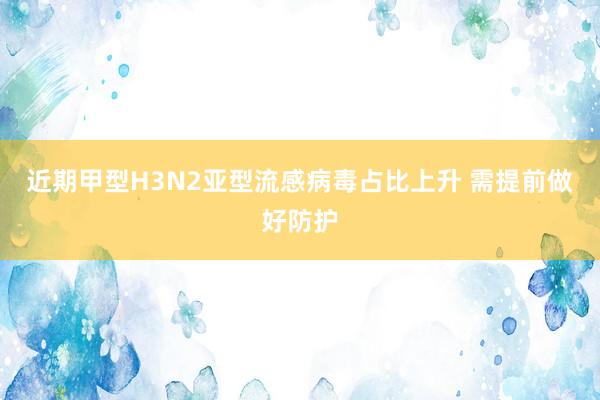 近期甲型H3N2亚型流感病毒占比上升 需提前做好防护