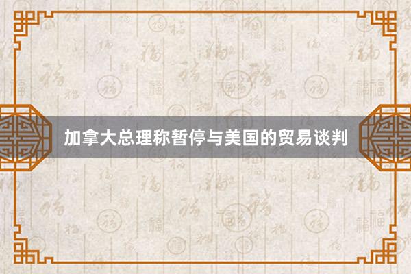 加拿大总理称暂停与美国的贸易谈判