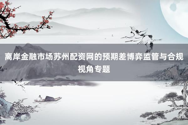 离岸金融市场苏州配资网的预期差博弈监管与合规视角专题