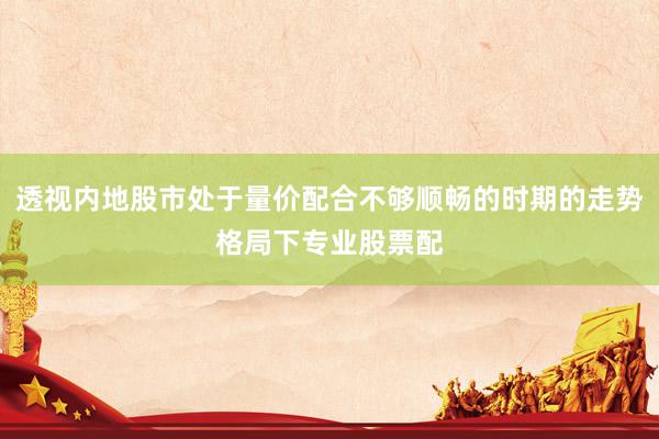 透视内地股市处于量价配合不够顺畅的时期的走势格局下专业股票配