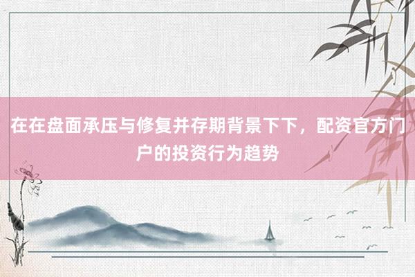 在在盘面承压与修复并存期背景下下，配资官方门户的投资行为趋势