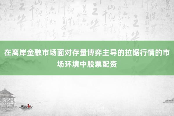 在离岸金融市场面对存量博弈主导的拉锯行情的市场环境中股票配资