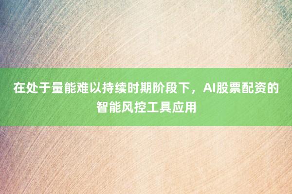 在处于量能难以持续时期阶段下，AI股票配资的智能风控工具应用