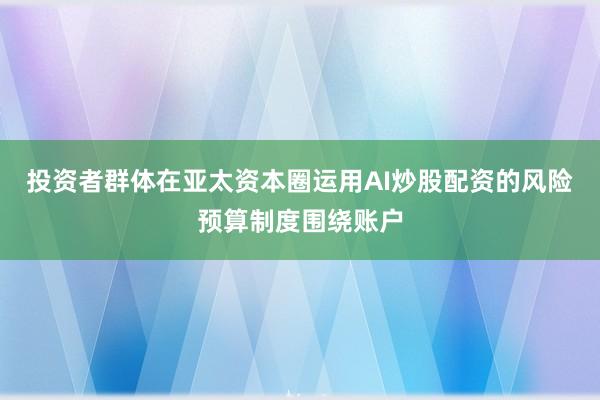 投资者群体在亚太资本圈运用AI炒股配资的风险预算制度围绕账户