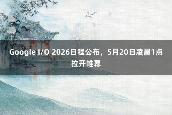 Google I/O 2026日程公布，5月20日凌晨1点拉开帷幕