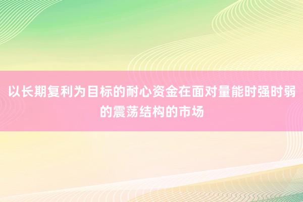 以长期复利为目标的耐心资金在面对量能时强时弱的震荡结构的市场