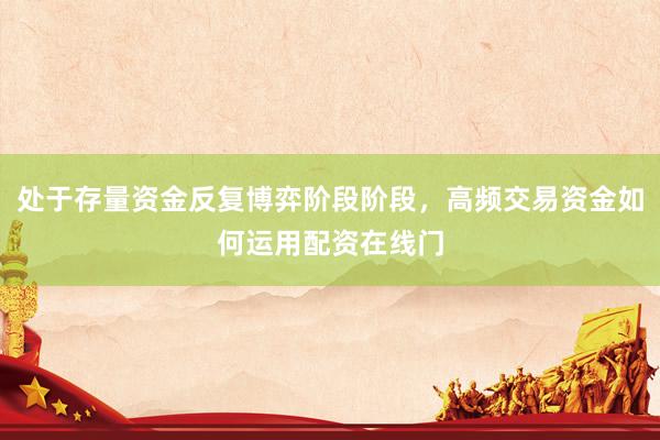 处于存量资金反复博弈阶段阶段，高频交易资金如何运用配资在线门