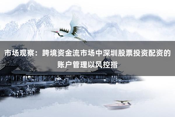 市场观察：跨境资金流市场中深圳股票投资配资的账户管理以风控指