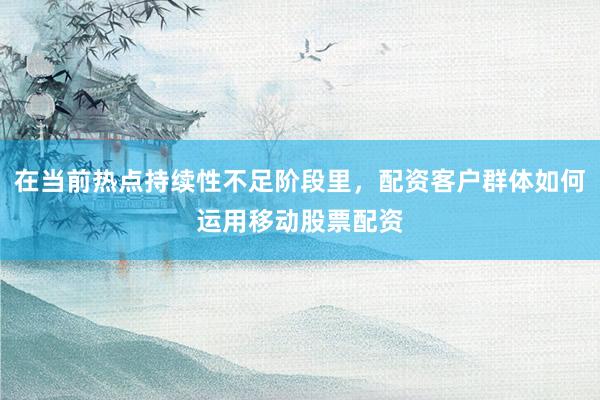 在当前热点持续性不足阶段里，配资客户群体如何运用移动股票配资