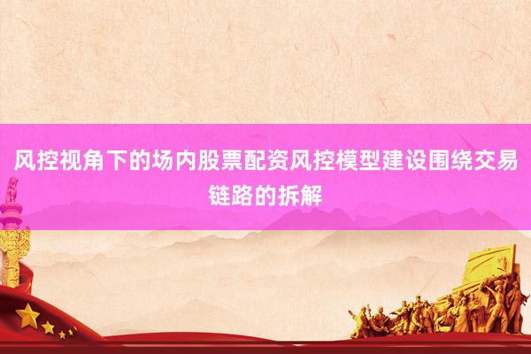 风控视角下的场内股票配资风控模型建设围绕交易链路的拆解