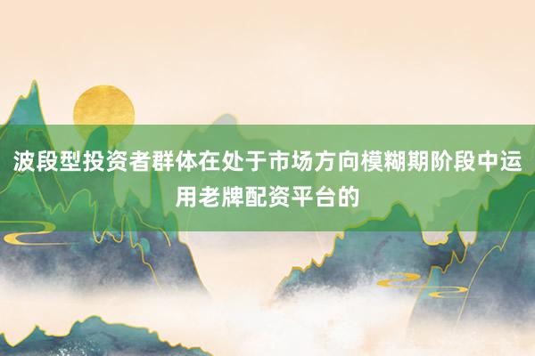 波段型投资者群体在处于市场方向模糊期阶段中运用老牌配资平台的