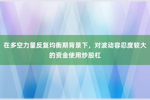 在多空力量反复均衡期背景下，对波动容忍度较大的资金使用炒股杠