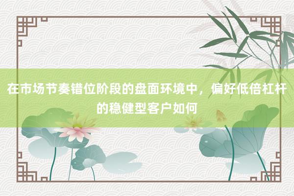 在市场节奏错位阶段的盘面环境中，偏好低倍杠杆的稳健型客户如何