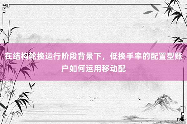 在结构轮换运行阶段背景下，低换手率的配置型账户如何运用移动配