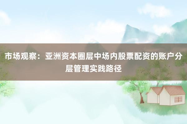 市场观察：亚洲资本圈层中场内股票配资的账户分层管理实践路径