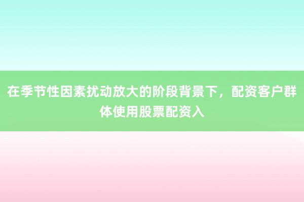 在季节性因素扰动放大的阶段背景下，配资客户群体使用股票配资入