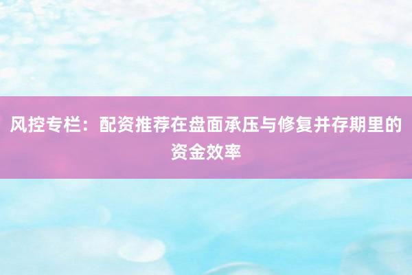 风控专栏：配资推荐在盘面承压与修复并存期里的资金效率