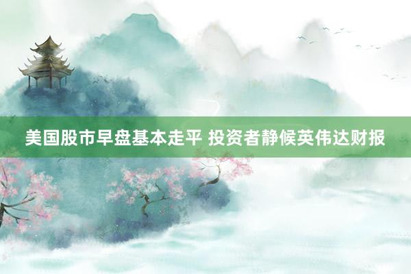 美国股市早盘基本走平 投资者静候英伟达财报