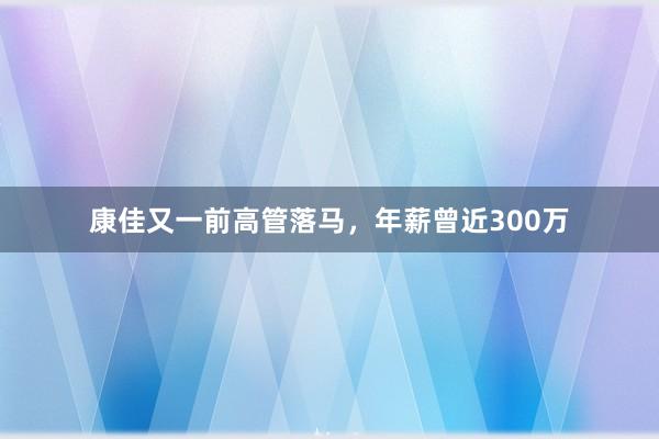 康佳又一前高管落马，年薪曾近300万