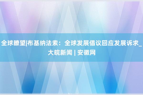 全球瞭望|布基纳法索：全球发展倡议回应发展诉求_大皖新闻 | 安徽网