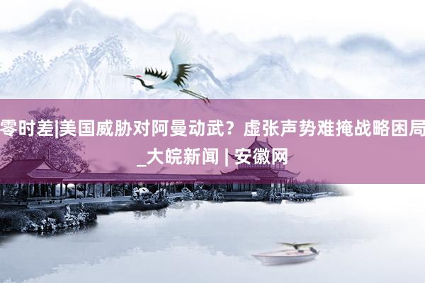 零时差|美国威胁对阿曼动武？虚张声势难掩战略困局_大皖新闻 | 安徽网