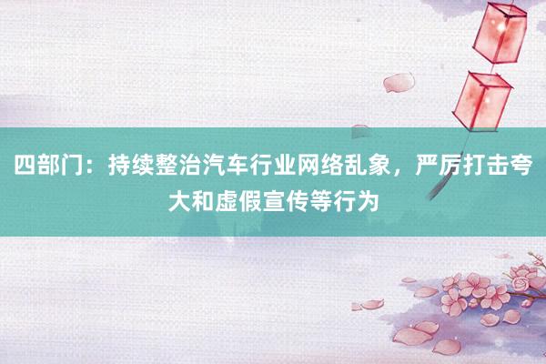 四部门：持续整治汽车行业网络乱象，严厉打击夸大和虚假宣传等行为