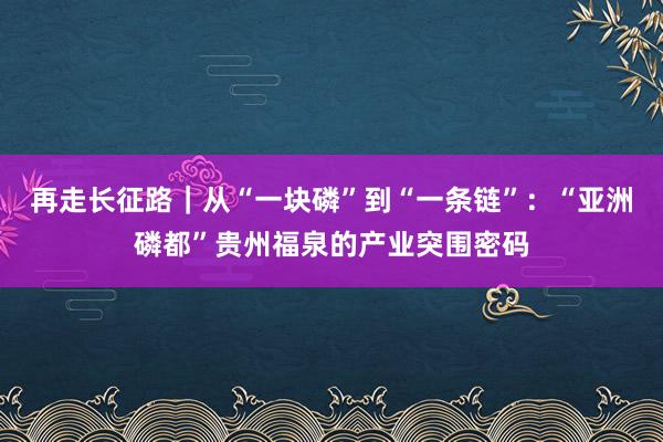 再走长征路｜从“一块磷”到“一条链”：“亚洲磷都”贵州福泉的产业突围密码