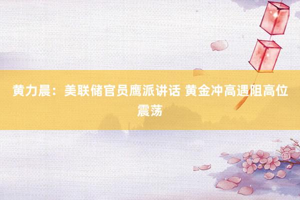 黄力晨：美联储官员鹰派讲话 黄金冲高遇阻高位震荡