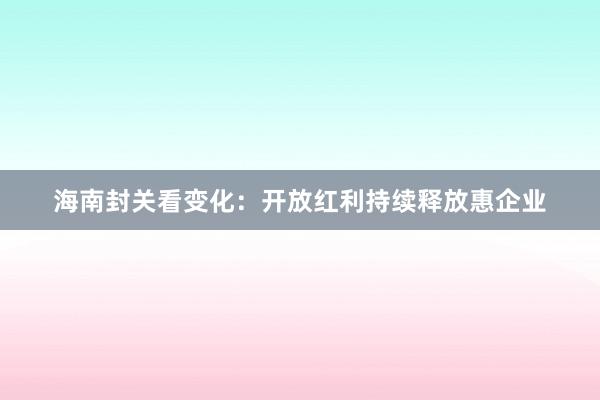 海南封关看变化：开放红利持续释放惠企业