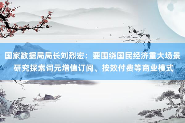国家数据局局长刘烈宏：要围绕国民经济重大场景 研究探索词元增值订阅、按效付费等商业模式