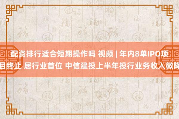 配资排行适合短期操作吗 视频 | 年内8单IPO项目终止 居行业首位 中信建投上半年投行业务收入微降