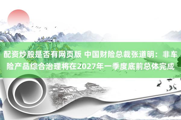 配资炒股是否有网页版 中国财险总裁张道明：非车险产品综合治理将在2027年一季度底前总体完成