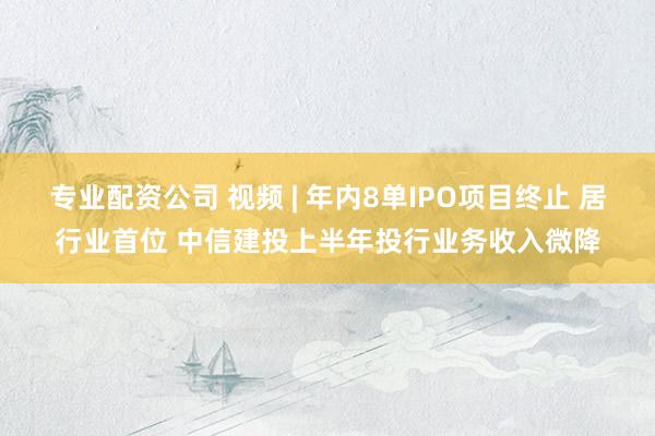 专业配资公司 视频 | 年内8单IPO项目终止 居行业首位 中信建投上半年投行业务收入微降