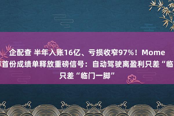 企配查 半年入账16亿、亏损收窄97%！Momenta上市首份成绩单释放重磅信号：自动驾驶离盈利只差“临门一脚”