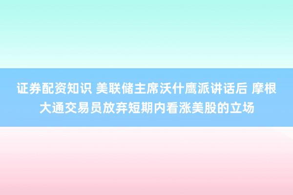 证券配资知识 美联储主席沃什鹰派讲话后 摩根大通交易员放弃短期内看涨美股的立场