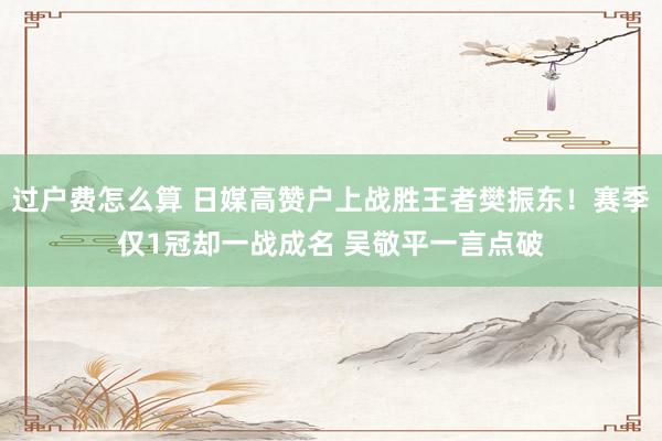 过户费怎么算 日媒高赞户上战胜王者樊振东！赛季仅1冠却一战成名 吴敬平一言点破