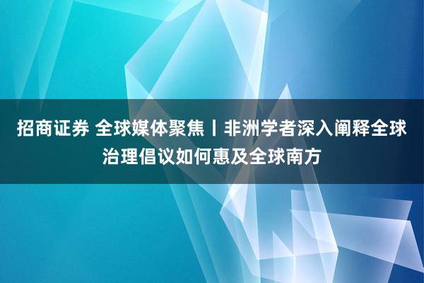 招商证券 全球媒体聚焦丨非洲学者深入阐释全球治理倡议如何惠及全球南方