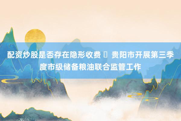 配资炒股是否存在隐形收费 ​贵阳市开展第三季度市级储备粮油联合监管工作