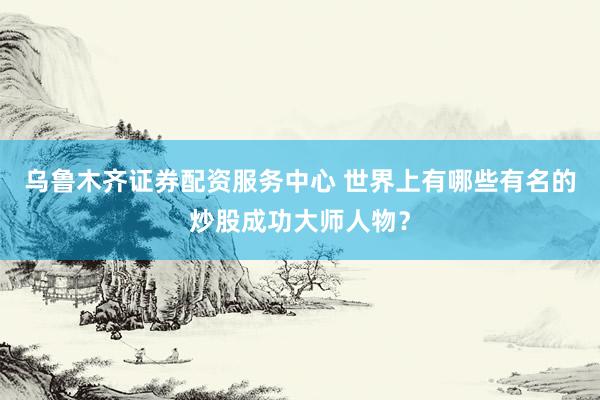 乌鲁木齐证券配资服务中心 世界上有哪些有名的炒股成功大师人物？