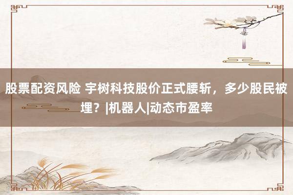 股票配资风险 宇树科技股价正式腰斩，多少股民被埋？|机器人|动态市盈率