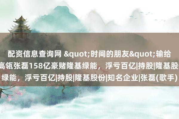 配资信息查询网 "时间的朋友"输给"周期"：高瓴张磊158亿豪赌隆基绿能，浮亏百亿|持股|隆基股份|知名企业|张磊(歌手)