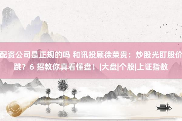 配资公司是正规的吗 和讯投顾徐荣贵：炒股光盯股价跳？6 招教你真看懂盘！|大盘|个股|上证指数