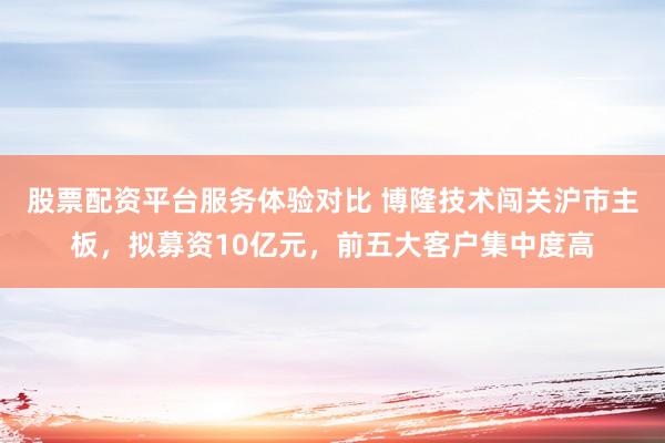 股票配资平台服务体验对比 博隆技术闯关沪市主板，拟募资10亿元，前五大客户集中度高