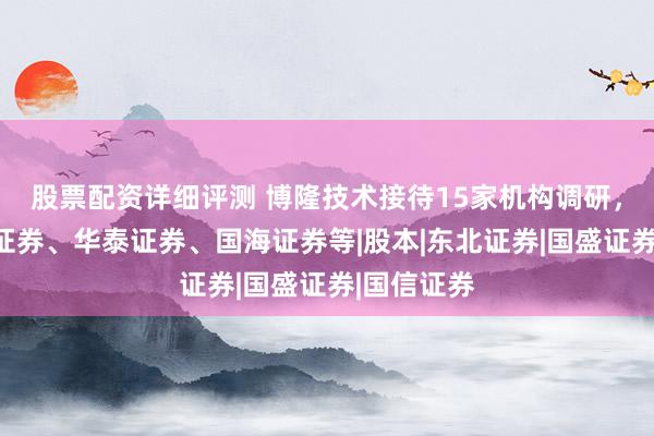 股票配资详细评测 博隆技术接待15家机构调研，包括西部证券、华泰证券、国海证券等|股本|东北证券|国盛证券|国信证券