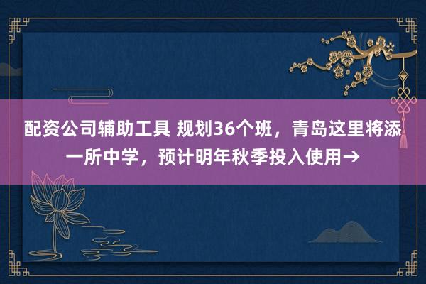 配资公司辅助工具 规划36个班，青岛这里将添一所中学，预计明年秋季投入使用→