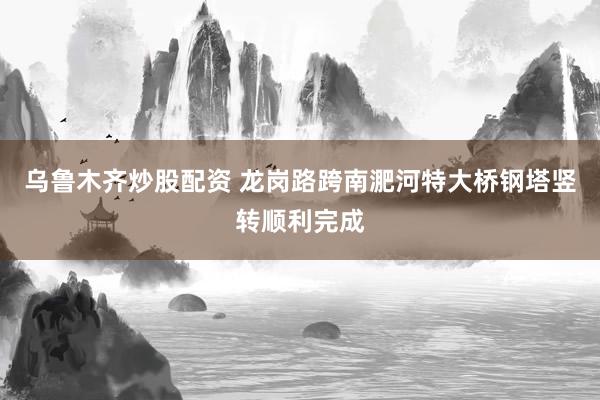 乌鲁木齐炒股配资 龙岗路跨南淝河特大桥钢塔竖转顺利完成