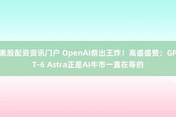 美股配资资讯门户 OpenAI祭出王炸！高盛盛赞：GPT-6 Astra正是AI牛市一直在等的