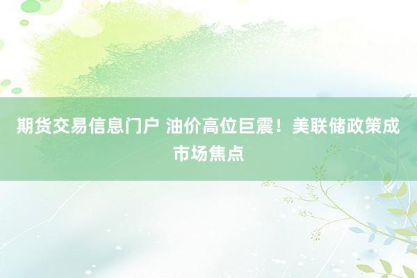 期货交易信息门户 油价高位巨震！美联储政策成市场焦点