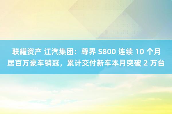 联耀资产 江汽集团：尊界 S800 连续 10 个月居百万豪车销冠，累计交付新车本月突破 2 万台